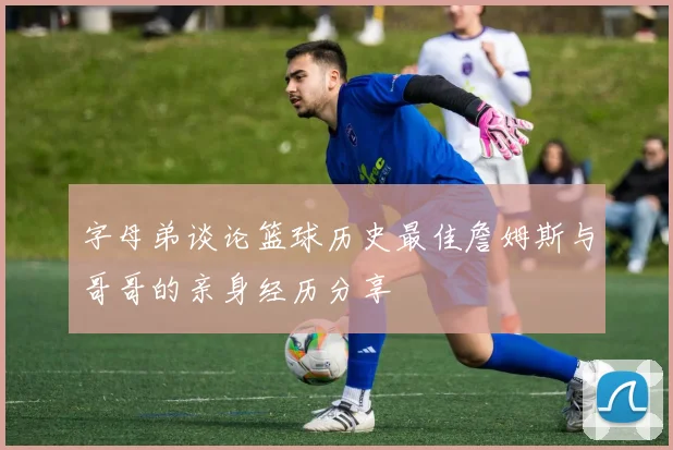 字母弟谈论篮球历史最佳詹姆斯与哥哥的亲身经历分享
