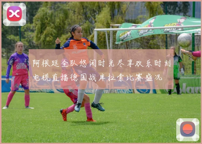 阿根廷全队悠闲时光尽享欢乐时刻电视直播德国战库拉索比赛盛况