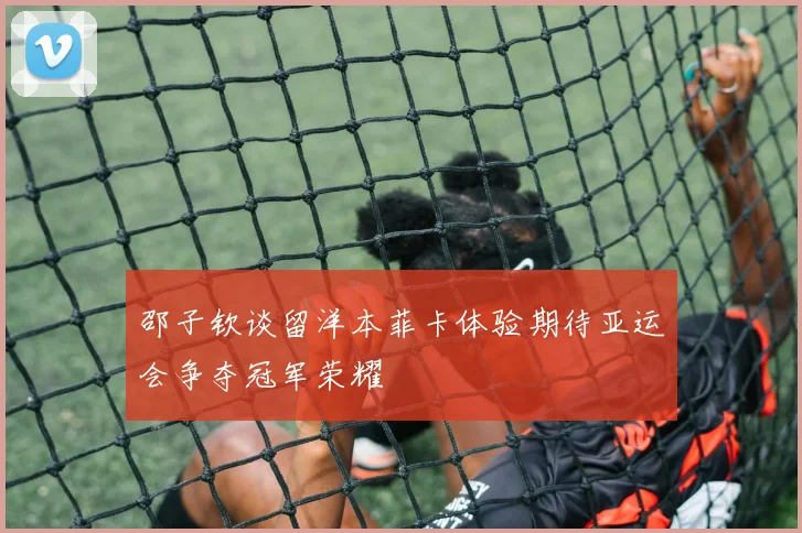 邵子钦谈留洋本菲卡体验期待亚运会争夺冠军荣耀
