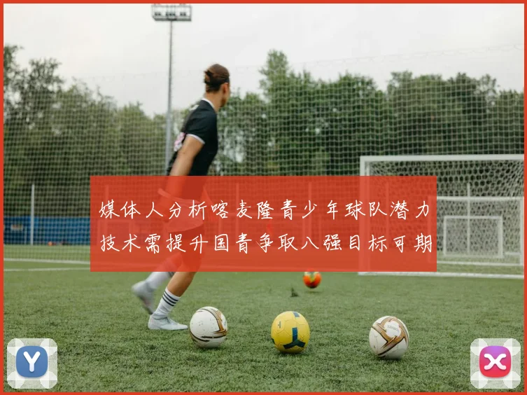 媒体人分析喀麦隆青少年球队潜力技术需提升国青争取八强目标可期