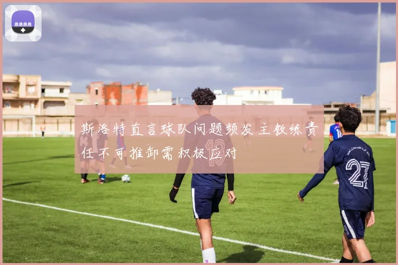 斯洛特直言球队问题频发主教练责任不可推卸需积极应对