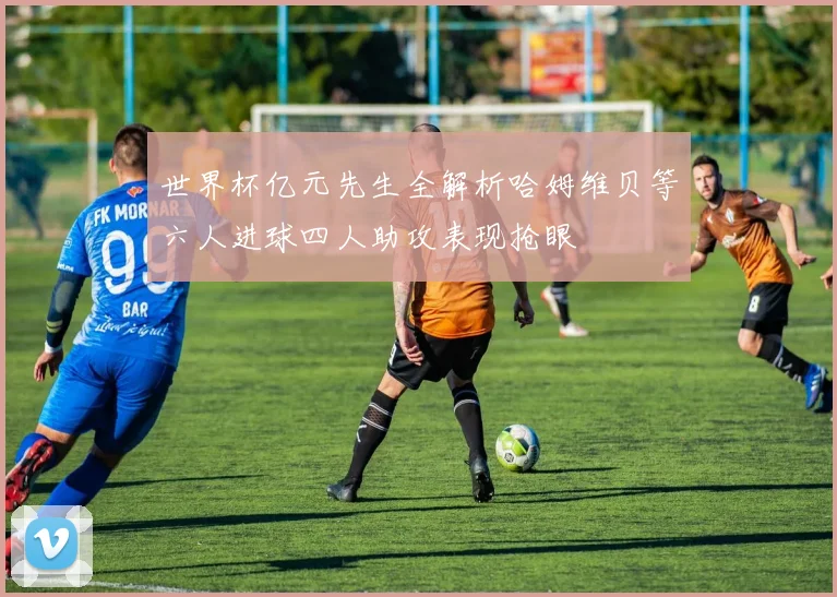 世界杯亿元先生全解析哈姆维贝等六人进球四人助攻表现抢眼