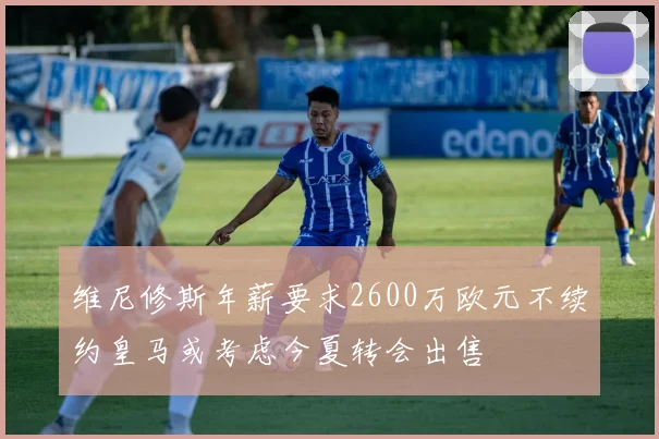 维尼修斯年薪要求2600万欧元不续约皇马或考虑今夏转会出售