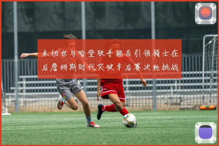米切尔与哈登联手能否引领骑士在后詹姆斯时代突破季后赛次轮挑战