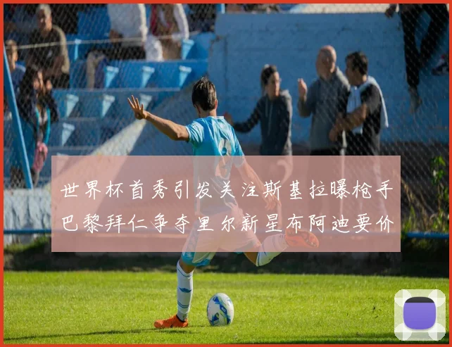 世界杯首秀引发关注斯基拉曝枪手巴黎拜仁争夺里尔新星布阿迪要价7000万欧