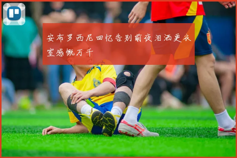 安布罗西尼回忆告别前夜泪洒更衣室感慨万千