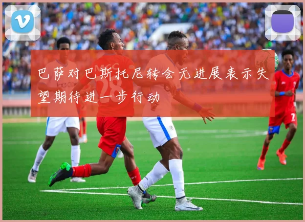 巴萨对巴斯托尼转会无进展表示失望期待进一步行动